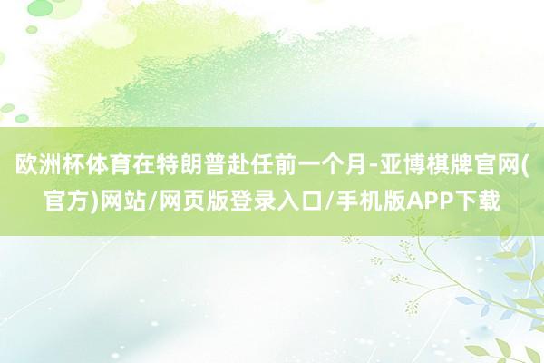 欧洲杯体育在特朗普赴任前一个月-亚博棋牌官网(官方)网站/网页版登录入口/手机版APP下载