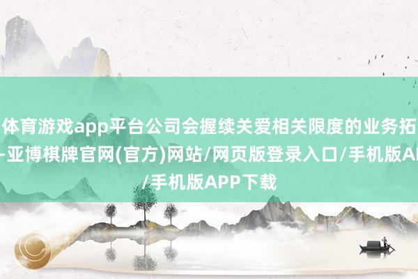 体育游戏app平台公司会握续关爱相关限度的业务拓展契机-亚博棋牌官网(官方)网站/网页版登录入口/手机版APP下载