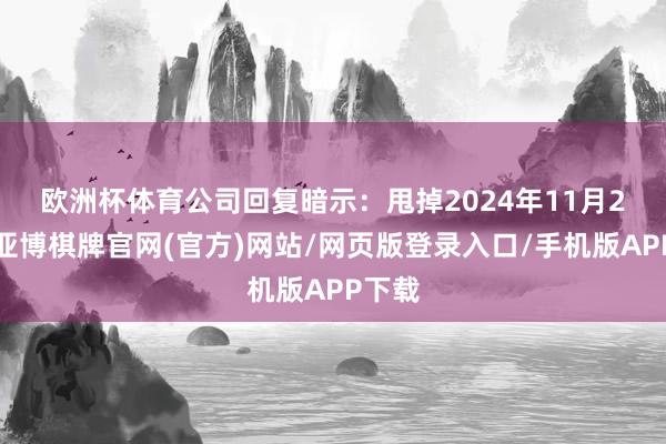 欧洲杯体育　　公司回复暗示：甩掉2024年11月20日-亚博棋牌官网(官方)网站/网页版登录入口/手机版APP下载