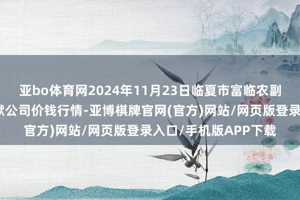 亚bo体育网2024年11月23日临夏市富临农副居品批发市集有限包袱公司价钱行情-亚博棋牌官网(官方)网站/网页版登录入口/手机版APP下载