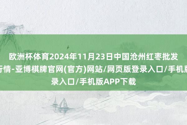 欧洲杯体育2024年11月23日中国沧州红枣批发商场价钱行情-亚博棋牌官网(官方)网站/网页版登录入口/手机版APP下载