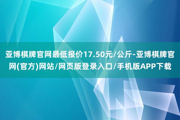 亚博棋牌官网最低报价17.50元/公斤-亚博棋牌官网(官方)网站/网页版登录入口/手机版APP下载
