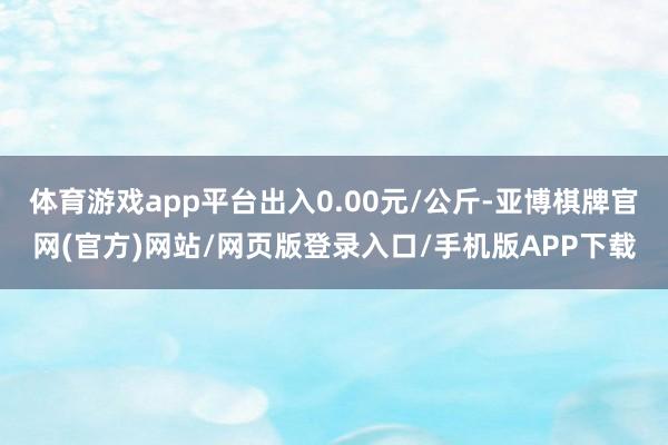 体育游戏app平台出入0.00元/公斤-亚博棋牌官网(官方)网站/网页版登录入口/手机版APP下载