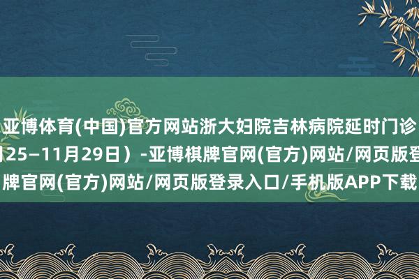 亚博体育(中国)官方网站浙大妇院吉林病院延时门诊医师出诊信息（11月25—11月29日）-亚博棋牌官网(官方)网站/网页版登录入口/手机版APP下载