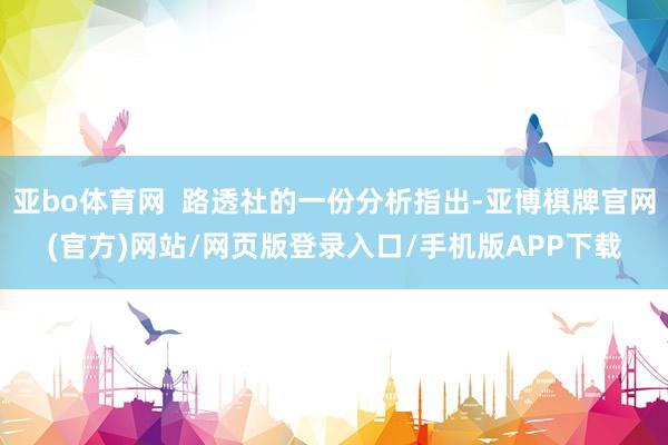 亚bo体育网  路透社的一份分析指出-亚博棋牌官网(官方)网站/网页版登录入口/手机版APP下载