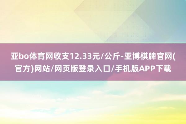 亚bo体育网收支12.33元/公斤-亚博棋牌官网(官方)网站/网页版登录入口/手机版APP下载