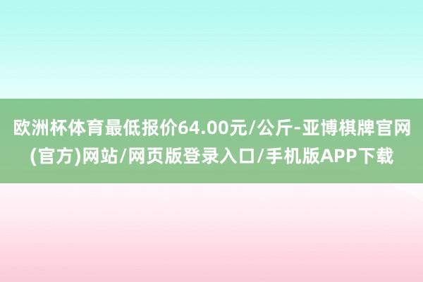 欧洲杯体育最低报价64.00元/公斤-亚博棋牌官网(官方)网站/网页版登录入口/手机版APP下载