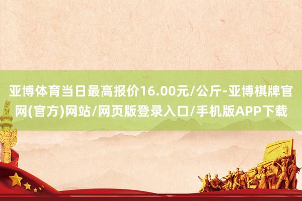 亚博体育当日最高报价16.00元/公斤-亚博棋牌官网(官方)网站/网页版登录入口/手机版APP下载