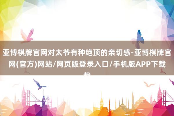 亚博棋牌官网对太爷有种绝顶的亲切感-亚博棋牌官网(官方)网站/网页版登录入口/手机版APP下载