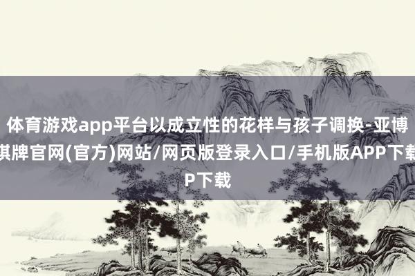 体育游戏app平台以成立性的花样与孩子调换-亚博棋牌官网(官方)网站/网页版登录入口/手机版APP下载