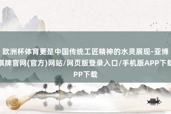 欧洲杯体育更是中国传统工匠精神的水灵展现-亚博棋牌官网(官方)网站/网页版登录入口/手机版APP下载