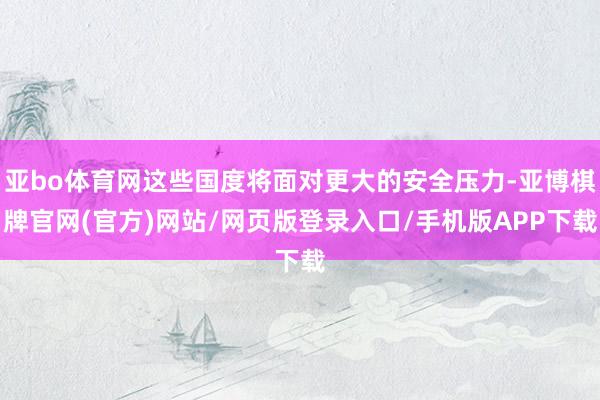 亚bo体育网这些国度将面对更大的安全压力-亚博棋牌官网(官方)网站/网页版登录入口/手机版APP下载