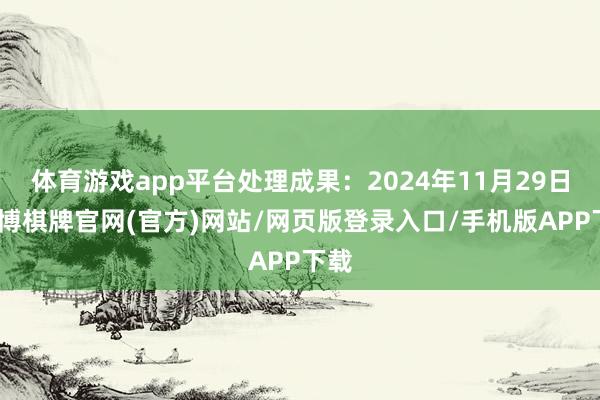 体育游戏app平台处理成果:2024年11月29日-亚博棋牌官网(官方)网站/网页版登录入口/手机版APP下载