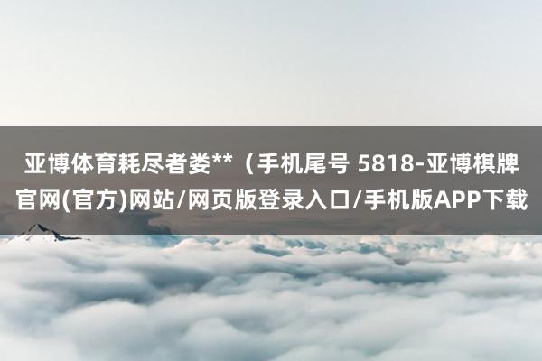 亚博体育耗尽者娄**（手机尾号 5818-亚博棋牌官网(官方)网站/网页版登录入口/手机版APP下载