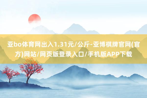 亚bo体育网出入1.31元/公斤-亚博棋牌官网(官方)网站/网页版登录入口/手机版APP下载
