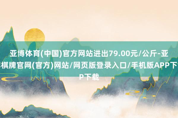 亚博体育(中国)官方网站进出79.00元/公斤-亚博棋牌官网(官方)网站/网页版登录入口/手机版APP下载