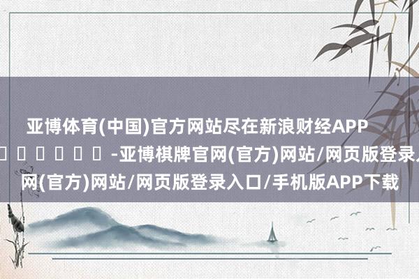 亚博体育(中国)官方网站尽在新浪财经APP -亚博棋牌官网(官方)网站/网页版登录入口/手机版APP下载