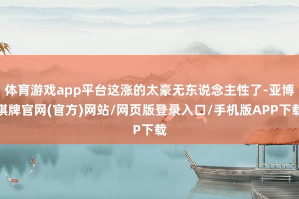 体育游戏app平台这涨的太豪无东说念主性了-亚博棋牌官网(官方)网站/网页版登录入口/手机版APP下载