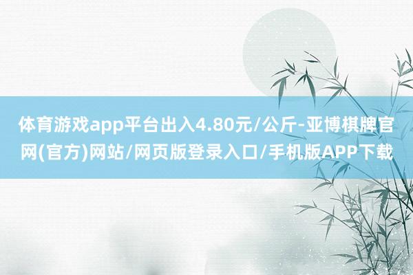 体育游戏app平台出入4.80元/公斤-亚博棋牌官网(官方)网站/网页版登录入口/手机版APP下载