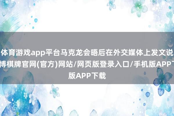 体育游戏app平台马克龙会晤后在外交媒体上发文说-亚博棋牌官网(官方)网站/网页版登录入口/手机版APP下载