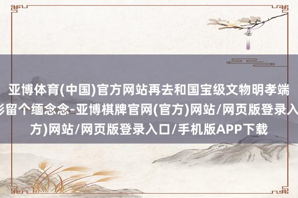亚博体育(中国)官方网站再去和国宝级文物明孝端皇后九龙九凤冠合影留个缅念念-亚博棋牌官网(官方)网站/网页版登录入口/手机版APP下载