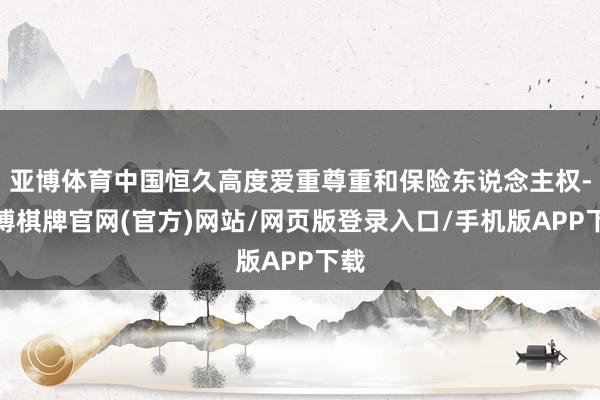 亚博体育中国恒久高度爱重尊重和保险东说念主权-亚博棋牌官网(官方)网站/网页版登录入口/手机版APP下载
