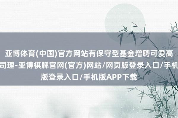 亚博体育(中国)官方网站有保守型基金增聘可爱高仓位的基金司理-亚博棋牌官网(官方)网站/网页版登录入口/手机版APP下载