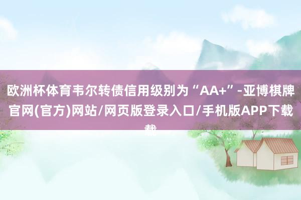 欧洲杯体育韦尔转债信用级别为“AA+”-亚博棋牌官网(官方)网站/网页版登录入口/手机版APP下载