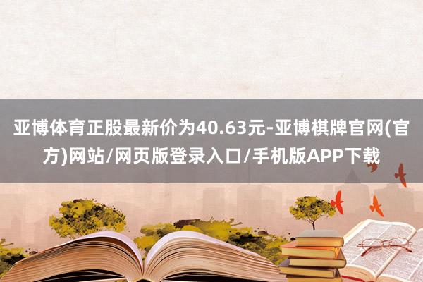 亚博体育正股最新价为40.63元-亚博棋牌官网(官方)网站/网页版登录入口/手机版APP下载