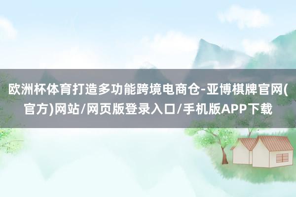 欧洲杯体育打造多功能跨境电商仓-亚博棋牌官网(官方)网站/网页版登录入口/手机版APP下载