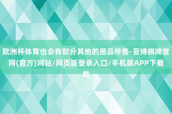 欧洲杯体育也会有部分其他的居品停售-亚博棋牌官网(官方)网站/网页版登录入口/手机版APP下载
