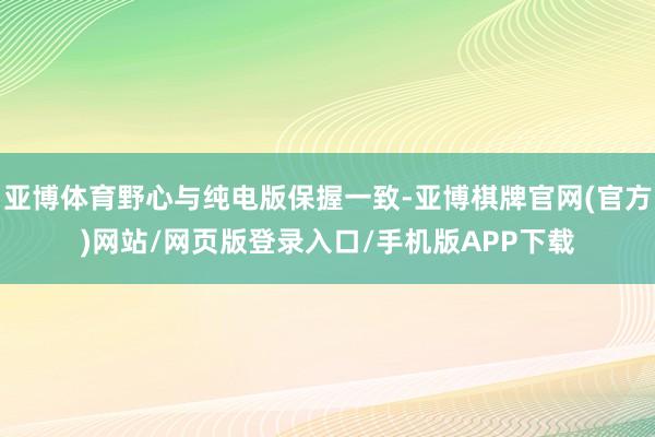 亚博体育野心与纯电版保握一致-亚博棋牌官网(官方)网站/网页版登录入口/手机版APP下载
