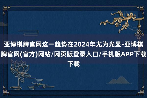 亚博棋牌官网这一趋势在2024年尤为光显-亚博棋牌官网(官方)网站/网页版登录入口/手机版APP下载