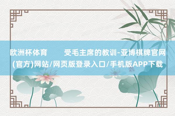 欧洲杯体育 受毛主席的教训-亚博棋牌官网(官方)网站/网页版登录入口/手机版APP下载