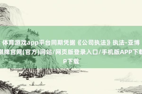 体育游戏app平台同期凭据《公司执法》执法-亚博棋牌官网(官方)网站/网页版登录入口/手机版APP下载
