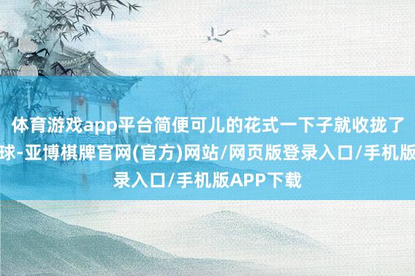体育游戏app平台简便可儿的花式一下子就收拢了全球的眼球-亚博棋牌官网(官方)网站/网页版登录入口/手机版APP下载