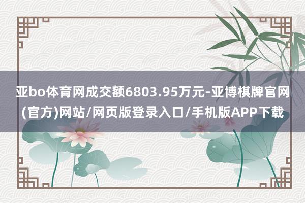 亚bo体育网成交额6803.95万元-亚博棋牌官网(官方)网站/网页版登录入口/手机版APP下载