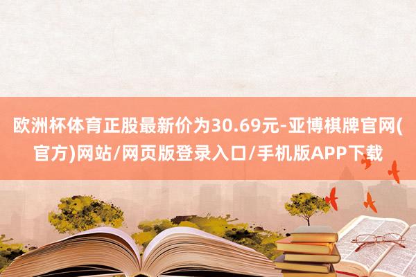欧洲杯体育正股最新价为30.69元-亚博棋牌官网(官方)网站/网页版登录入口/手机版APP下载