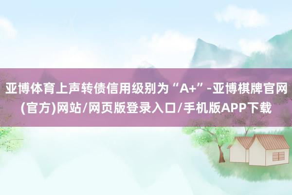 亚博体育上声转债信用级别为“A+”-亚博棋牌官网(官方)网站/网页版登录入口/手机版APP下载