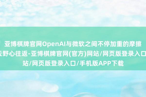 亚博棋牌官网OpenAI与微软之间不停加重的摩擦焦点触及两边的云野心往返-亚博棋牌官网(官方)网站/网页版登录入口/手机版APP下载