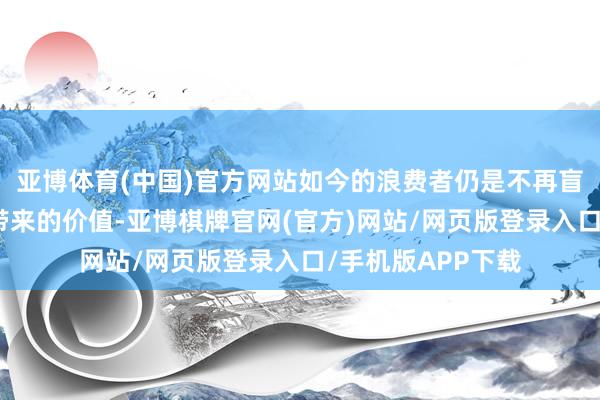 亚博体育(中国)官方网站如今的浪费者仍是不再盲目追求品牌声誉带来的价值-亚博棋牌官网(官方)网站/网页版登录入口/手机版APP下载