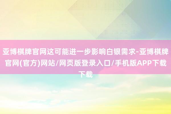 亚博棋牌官网这可能进一步影响白银需求-亚博棋牌官网(官方)网站/网页版登录入口/手机版APP下载