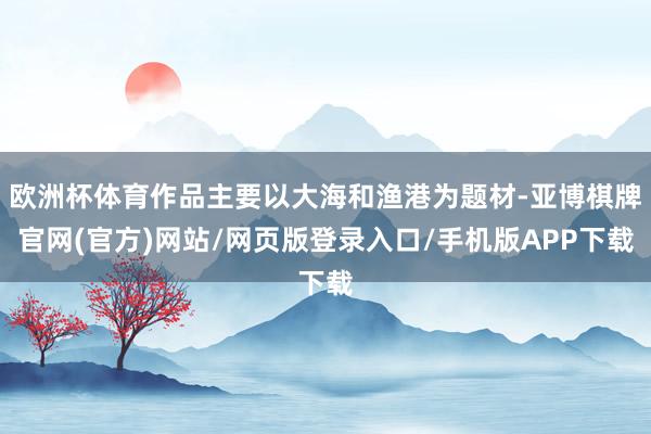 欧洲杯体育作品主要以大海和渔港为题材-亚博棋牌官网(官方)网站/网页版登录入口/手机版APP下载