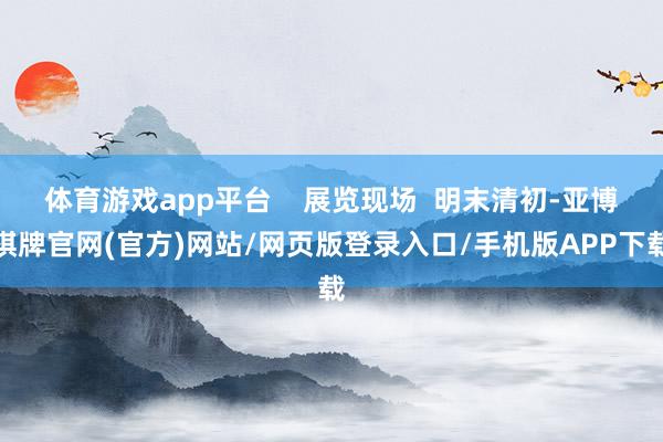 体育游戏app平台    展览现场  明末清初-亚博棋牌官网(官方)网站/网页版登录入口/手机版APP下载