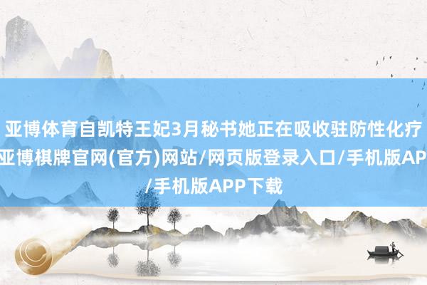 亚博体育自凯特王妃3月秘书她正在吸收驻防性化疗以来-亚博棋牌官网(官方)网站/网页版登录入口/手机版APP下载