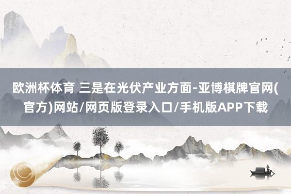 欧洲杯体育 　　三是在光伏产业方面-亚博棋牌官网(官方)网站/网页版登录入口/手机版APP下载