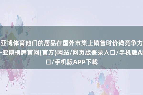亚博体育他们的居品在国外市集上销售时价钱竞争力将消弱-亚博棋牌官网(官方)网站/网页版登录入口/手机版APP下载