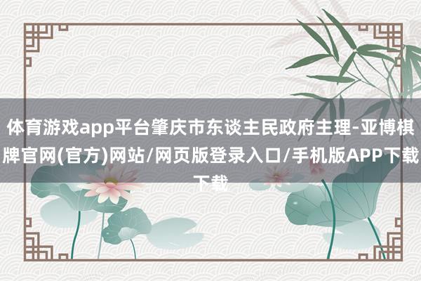 体育游戏app平台肇庆市东谈主民政府主理-亚博棋牌官网(官方)网站/网页版登录入口/手机版APP下载