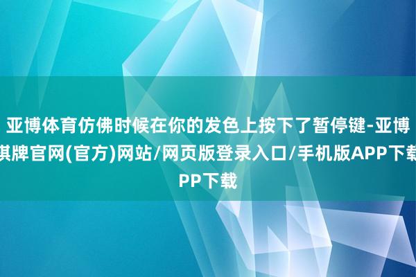亚博体育仿佛时候在你的发色上按下了暂停键-亚博棋牌官网(官方)网站/网页版登录入口/手机版APP下载