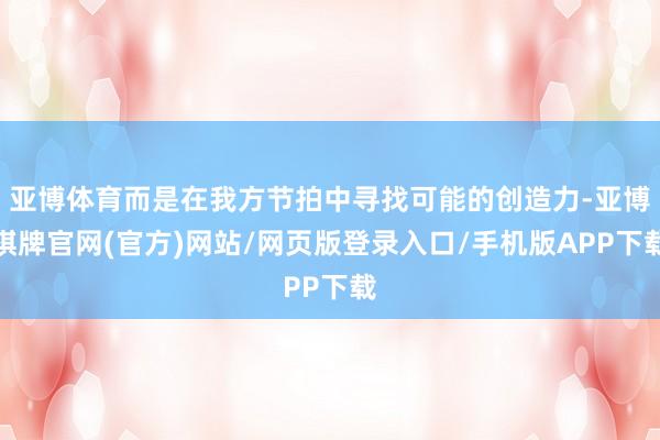 亚博体育而是在我方节拍中寻找可能的创造力-亚博棋牌官网(官方)网站/网页版登录入口/手机版APP下载